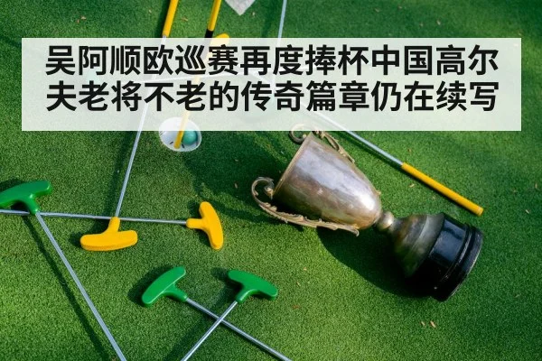 吴阿顺欧巡赛再度捧杯中国高尔夫老将不老的传奇篇章仍在续写