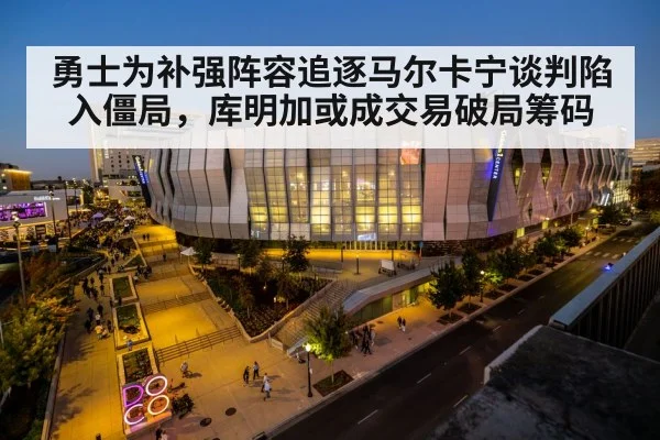 勇士为补强阵容追逐马尔卡宁谈判陷入僵局，库明加或成交易破局筹码